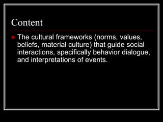 Content
 The cultural frameworks (norms, values,
beliefs, material culture) that guide social
interactions, specifically behavior dialogue,
and interpretations of events.
 