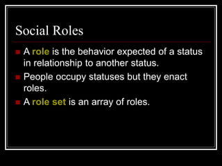 Social Roles
 A role is the behavior expected of a status
in relationship to another status.
 People occupy statuses but they enact
roles.
 A role set is an array of roles.
 