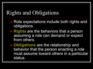 Rights and Obligations
 Role expectations include both rights and
obligations.
 Rights are the behaviors that a person
assuming a role can demand or expect
from others.
 Obligations are the relationship and
behavior that the person enacting a role
must assume toward others in a particular
status.
 