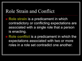 Role Strain and Conflict
 Role strain is a predicament in which
contradictory or conflicting expectations are
associated with a single role that a person
is enacting.
 Role conflict is a predicament in which the
expectations associated with two or more
roles in a role set contradict one another.
 