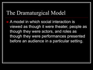 The Dramaturgical Model
 A model in which social interaction is
viewed as though it were theater, people as
though they were actors, and roles as
though they were performances presented
before an audience in a particular setting.
 