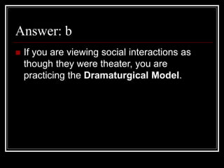 Answer: b
 If you are viewing social interactions as
though they were theater, you are
practicing the Dramaturgical Model.
 