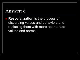 Answer: d
 Resocialization is the process of
discarding values and behaviors and
replacing them with more appropriate
values and norms.
 