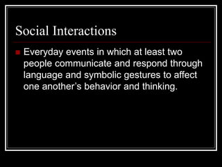 Social Interactions
 Everyday events in which at least two
people communicate and respond through
language and symbolic gestures to affect
one another’s behavior and thinking.
 