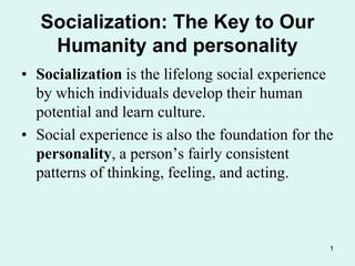 1
Socialization: The Key to Our
Humanity and personality
• Socialization is the lifelong social experience
by which individuals develop their human
potential and learn culture.
• Social experience is also the foundation for the
personality, a person’s fairly consistent
patterns of thinking, feeling, and acting.
 