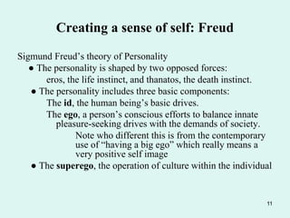 11
Creating a sense of self: Freud
Sigmund Freud’s theory of Personality
● The personality is shaped by two opposed forces:
eros, the life instinct, and thanatos, the death instinct.
● The personality includes three basic components:
The id, the human being’s basic drives.
The ego, a person’s conscious efforts to balance innate
pleasure-seeking drives with the demands of society.
Note who different this is from the contemporary
use of “having a big ego” which really means a
very positive self image
● The superego, the operation of culture within the individual
 
