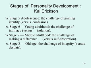 14
Stages of Personality Development :
Kai Erickson
 Stage 5 Adolescence: the challenge of gaining
identity (versus confusion)
 Stage 6 —Young adulthood: the challenge of
intimacy (versus isolation).
Stage 7 — Middle adulthood: the challenge of
making a difference (versus self-absorption).
 Stage 8 — Old age: the challenge of integrity (versus
despair).
 