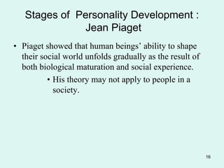 16
Stages of Personality Development :
Jean Piaget
• Piaget showed that human beings’ ability to shape
their social world unfolds gradually as the result of
both biological maturation and social experience.
• His theory may not apply to people in a
society.
 