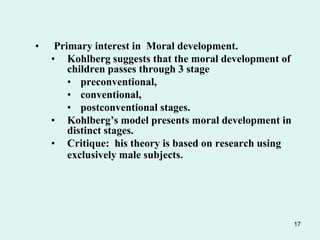 17
• Primary interest in Moral development.
• Kohlberg suggests that the moral development of
children passes through 3 stage
• preconventional,
• conventional,
• postconventional stages.
• Kohlberg’s model presents moral development in
distinct stages.
• Critique: his theory is based on research using
exclusively male subjects.
 