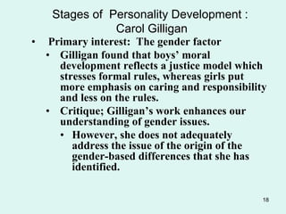 18
Stages of Personality Development :
Carol Gilligan
• Primary interest: The gender factor
• Gilligan found that boys’ moral
development reflects a justice model which
stresses formal rules, whereas girls put
more emphasis on caring and responsibility
and less on the rules.
• Critique; Gilligan’s work enhances our
understanding of gender issues.
• However, she does not adequately
address the issue of the origin of the
gender-based differences that she has
identified.
 