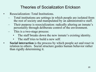 20
Theories of Socialization Erickson
• Resocialization: Total Institutions.
– Total institutions are settings in which people are isolated from
the rest of society and manipulated by an administrative staff.
– Their purpose is resocialization: radically altering an inmate’s
personality through deliberate control of the environment.
– This is a two-stage process:
• The staff breaks down the new inmate’s existing identity.
• The staff tries to build a new self.
• Social interaction is the process by which people act and react in
relation to others. Social structure guides human behavior rather
than rigidly determining it.
 