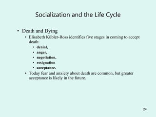 24
Socialization and the Life Cycle
• Death and Dying
• Elisabeth Kübler-Ross identifies five stages in coming to accept
death:
• denial,
• anger,
• negotiation,
• resignation
• acceptance.
• Today fear and anxiety about death are common, but greater
acceptance is likely in the future.
 