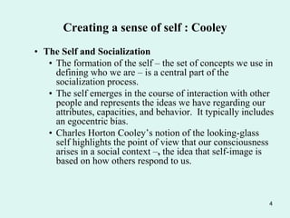 4
Creating a sense of self : Cooley
• The Self and Socialization
• The formation of the self – the set of concepts we use in
defining who we are – is a central part of the
socialization process.
• The self emerges in the course of interaction with other
people and represents the ideas we have regarding our
attributes, capacities, and behavior. It typically includes
an egocentric bias.
• Charles Horton Cooley’s notion of the looking-glass
self highlights the point of view that our consciousness
arises in a social context –, the idea that self-image is
based on how others respond to us.
 