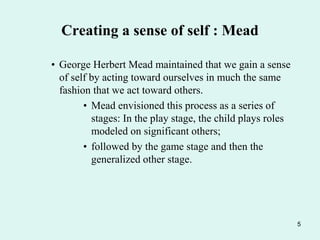 5
Creating a sense of self : Mead
• George Herbert Mead maintained that we gain a sense
of self by acting toward ourselves in much the same
fashion that we act toward others.
• Mead envisioned this process as a series of
stages: In the play stage, the child plays roles
modeled on significant others;
• followed by the game stage and then the
generalized other stage.
 