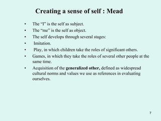 7
Creating a sense of self : Mead
• The “I” is the self as subject.
• The “me” is the self as object.
• The self develops through several stages:
• Imitation.
• Play, in which children take the roles of significant others.
• Games, in which they take the roles of several other people at the
same time.
• Acquisition of the generalized other, defined as widespread
cultural norms and values we use as references in evaluating
ourselves.
 