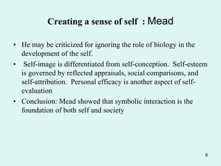 • He may be criticized for ignoring the role of biology in the
development of the self.
• Self-image is differentiated from self-conception. Self-esteem
is governed by reflected appraisals, social comparisons, and
self-attribution. Personal efficacy is another aspect of self-
evaluation
• Conclusion: Mead showed that symbolic interaction is the
foundation of both self and society
8
Creating a sense of self : Mead
 