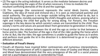 • (2) The ego is the acting individual. It serves as the mediator between desires and
action representing the urges of the id when necessary. It tries to mediate the
resultant conflicting demands of the id and the superego.
• (3) The superego (the conscience) represents the social ideals (norms, values,
traditions, the idea of moral and immoral etc.). It is seen as internalised parental and
social authority. The parent is no longer outside telling the child what to do, but is
inside the psyche, invisibly overseeing the child’s thoughts and actions, praising what is
right and making the child feel guilty for wrong doing. For Parsons, the Freudian
superego is the key device by which society’s values are transmitted to the child. Thus
society’s norms and values are passed down from generation to generation in this way.
• Freud presents the relation between the id and the ego as similar to that between a
horse and its rider. The function of the ego is that of the rider guiding the horse which
is the id. But, like the rider, the ego sometimes is unable to guide the horse as it wishes
and perforce must guide the id in the direction it is determined to go or in a slightly
different direction.
• Evaluation of Freud’s theory:
• Freud’s all theories have inspired bitter controversies and numerous interpretations.
This theory (development of self) is opposite to the views of Cooley and Mead. Cooley
and Mead have demonstrated that the very emergence of the self is a social process
and not a psychological process as contended by Freud.
 