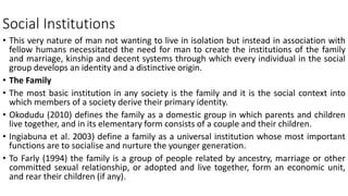 Social Institutions
• This very nature of man not wanting to live in isolation but instead in association with
fellow humans necessitated the need for man to create the institutions of the family
and marriage, kinship and decent systems through which every individual in the social
group develops an identity and a distinctive origin.
• The Family
• The most basic institution in any society is the family and it is the social context into
which members of a society derive their primary identity.
• Okodudu (2010) defines the family as a domestic group in which parents and children
live together, and in its elementary form consists of a couple and their children.
• Ingiabuna et al. 2003) define a family as a universal institution whose most important
functions are to socialise and nurture the younger generation.
• To Farly (1994) the family is a group of people related by ancestry, marriage or other
committed sexual relationship, or adopted and live together, form an economic unit,
and rear their children (if any).
 