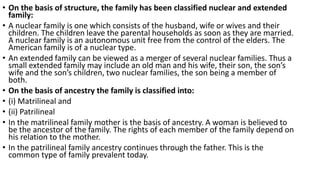 • On the basis of structure, the family has been classified nuclear and extended
family:
• A nuclear family is one which consists of the husband, wife or wives and their
children. The children leave the parental households as soon as they are married.
A nuclear family is an autonomous unit free from the control of the elders. The
American family is of a nuclear type.
• An extended family can be viewed as a merger of several nuclear families. Thus a
small extended family may include an old man and his wife, their son, the son’s
wife and the son’s children, two nuclear families, the son being a member of
both.
• On the basis of ancestry the family is classified into:
• (i) Matrilineal and
• (ii) Patrilineal
• In the matrilineal family mother is the basis of ancestry. A woman is believed to
be the ancestor of the family. The rights of each member of the family depend on
his relation to the mother.
• In the patrilineal family ancestry continues through the father. This is the
common type of family prevalent today.
 