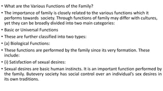 • What are the Various Functions of the Family?
• The importance of family is closely related to the various functions which it
performs towards society. Through functions of family may differ with cultures,
yet they can be broadly divided into two main categories:
• Basic or Universal Functions
• These are further classified into two types:
• (a) Biological Functions:
• These functions are performed by the family since its very formation. These
include:
• (i) Satisfaction of sexual desires:
• Sexual desires are basic human instincts. It is an important function performed by
the family. Butevery society has social control over an individual’s sex desires in
its own traditions.
 