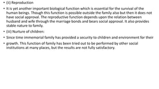 • (ii) Reproduction
• It is yet another important biological function which is essential for the survival of the
human beings. Though this function is possible outside the family also but then it does not
have social approval. The reproductive function depends upon the relation between
husband and wife through the marriage bonds and bears social approval. It also provides
stable nature to family.
• (iii) Nurture of children:
• Since time immemorial family has provided a security to children and environment for their
• growth. This function of family has been tried out to be performed by other social
institutions at many places, but the results are not fully satisfactory.
 