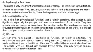 • (b) Psychological Functions:
• This is also a very important universal function of family. The feelings of love, affection,
• respect, cooperation, faith, etc., play a very crucial role in the development and mental
status of each member of family. These feelings make family bonds stronger.
• (i) Psychological security:
• This is the first psychological function that a family performs. This aspect is very
significant especially for younger and immature members of the family. They feel
secured and get solace in home from the outside world. The psychological security
provided by family gives them confidence to face adversities of the world. It develops
their total personality- mental as well as physical.
• (ii) Affection:
• Another important aspect of psychological functions of family is affection. The
sentiment of love and affection makes a family member to feel that he is wanted in the
world and is an important entity as others are. This affects the personality he develops.
The people, who are denied such feelings by the family, generally develop criminal
tendencies or unbalanced personalities.
 