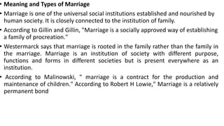 • Meaning and Types of Marriage
• Marriage is one of the universal social institutions established and nourished by
human society. It is closely connected to the institution of family.
• According to Gillin and Gillin, "Marriage is a socially approved way of establishing
a family of procreation."
• Westermarck says that marriage is rooted in the family rather than the family in
the marriage. Marriage is an institution of society with different purpose,
functions and forms in different societies but is present everywhere as an
institution.
• According to Malinowski, " marriage is a contract for the production and
maintenance of children." According to Robert H Lowie," Marriage is a relatively
permanent bond
 