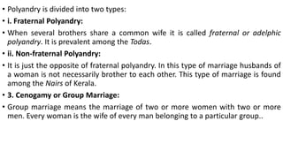 • Polyandry is divided into two types:
• i. Fraternal Polyandry:
• When several brothers share a common wife it is called fraternal or adelphic
polyandry. It is prevalent among the Todas.
• ii. Non-fraternal Polyandry:
• It is just the opposite of fraternal polyandry. In this type of marriage husbands of
a woman is not necessarily brother to each other. This type of marriage is found
among the Nairs of Kerala.
• 3. Cenogamy or Group Marriage:
• Group marriage means the marriage of two or more women with two or more
men. Every woman is the wife of every man belonging to a particular group..
 