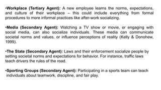 •Workplace (Tertiary Agent): A new employee learns the norms, expectations,
and culture of their workplace – this could include everything from formal
procedures to more informal practices like after-work socializing.
•Media (Secondary Agent): Watching a TV show or movie, or engaging with
social media, can also socialize individuals. These media can communicate
societal norms and values, or influence perceptions of reality (Kelly & Donohew,
1999).
•The State (Secondary Agent): Laws and their enforcement socialize people by
setting societal norms and expectations for behavior. For instance, traffic laws
teach drivers the rules of the road.
•Sporting Groups (Secondary Agent): Participating in a sports team can teach
individuals about teamwork, discipline, and fair play.
 