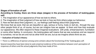 Stages of formation of self:
According to Cooley, there are three steps (stages) in the process of formation of looking-glass
self:
1. The imagination of our appearance of how we look to others.
2. The imagination of their judgment of how we look or how we think others judge our behaviour.
3. How we feel about their judgment, i.e., our feelings (self feeling) about their judgments.
We know that we exist, that we are beautiful or ugly, serious or funny, lively or dull etc., through the way
other people think of us, of course, but we can imagine how we appear to them and how they evaluate
our appearance. We often respond to these imagined evaluations with pride, embarrassment, humiliation
or some other feeling. In conclusion, the looking-glass self means that we see ourselves and we respond
to ourselves, not as we are and not as other think we are, but as we imagine others think we are.
• Evaluation of Cooley’s theory:
• There is a difference of opinion among some scholars about the functioning of the ‘looking-glass self.
Several researches have been done to seek empirical evidence of the correlation between one’s perception of
responses of others and the actual judgments they have made of him.
 