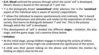 • G.H. Mead outlined the process through which the social 'self' is developed.
Mead's theory is based on the concept of 'I' and 'me'.
• 'I' is the biologically driven 'unsocialised' child, whereas 'me' is the 'socialised'
aspect of the individual who is aware of society's expectations.
• 'I' allows the individual to express spontaneously and creatively. 'Me' is based
on learned behaviours and attitudes and relates to the expectation of others in
society. One learns to distinguish between 'I' and 'me'. This is the process
through which the 'self' is developed.
• This development of 'self' is divided into different stages - imitation, the play
stage, and the game stage. Let's examine these below.
• Imitation
• At this initial stage, young children engage in imitating the actions of others
around them even if they might not understand the significance of the action.
• A child sees their parent talking on the phone and imitates the motion by
holding an object close to the ear.
 
