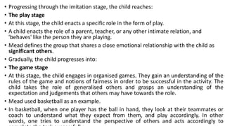 • Progressing through the imitation stage, the child reaches:
• The play stage
• At this stage, the child enacts a specific role in the form of play.
• A child enacts the role of a parent, teacher, or any other intimate relation, and
'behaves' like the person they are playing.
• Mead defines the group that shares a close emotional relationship with the child as
significant others.
• Gradually, the child progresses into:
• The game stage
• At this stage, the child engages in organised games. They gain an understanding of the
rules of the game and notions of fairness in order to be successful in the activity. The
child takes the role of generalised others and grasps an understanding of the
expectation and judgements that others may have towards the role.
• Mead used basketball as an example.
• In basketball, when one player has the ball in hand, they look at their teammates or
coach to understand what they expect from them, and play accordingly. In other
words, one tries to understand the perspective of others and acts accordingly to
 