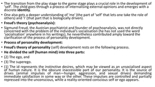 • The transition from the play stage to the game stage plays a crucial role in the development of
'self'. The child goes through a process of internalising external opinions and emerges with a
discrete identity.
• One also gets a deeper understanding of 'me' (the part of 'self' that lets one take the role of
others) and 'I' (that part that is biologically driven).
• Freud’s theory (psychoanalysis):
• Sigmund Freud, the Austrian psychiatrist and founder of psychoanalysis, was not directly
concerned with the problem of the individual’s socialisation (he has not used the word
‘socialisation’ anywhere in his writings), he nevertheless contributed amply toward the
clarification of the process of personality development.
• Process of personality development:
• Freud’s theory of personality (self) development rests on the following process.
• He divided the self (human mind) into three parts:
• (2) The ego, and
• (3) The superego.
• (1) The id represents the instinctive desires, which may be viewed as an unsocialised aspect
of human nature. It is the obscure inaccessible part of our personality. It is the source of
drives (animal impulses of man—hunger, aggression, and sexual drives) demanding
immediate satisfaction in some way or the other. These impulses are controlled and partially
repressed into the unconscious, while a reality-oriented conscious self or ego appears.
 