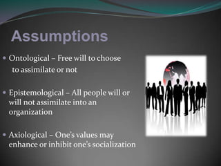 AssumptionsOntological – Free will to choose      to assimilate or notEpistemological – All people will or will not assimilate into an organizationAxiological – One’s values may enhance or inhibit one’s socialization 