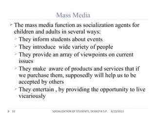 Mass Media
 The mass media function as socialization agents for
children and adults in several ways:
 They inform students about events
 They introduce wide variety of people
 They provide an array of viewpoints on current
issues
 They make aware of products and services that if
we purchase them, supposedly will help us to be
accepted by others
 They entertain , by providing the opportunity to live
vicariously
4/23/201310 SOCIALIZATION OF STUDENTS, DEVKOTA S.P.
 