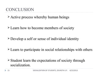 CONCLUSION
 Active process whereby human beings
 Learn how to become members of society
 Develop a self or sense of individual identity
 Learn to participate in social relationships with others
 Student learn the expectations of society through
socialization.
4/23/201315 SOCIALIZATION OF STUDENTS, DEVKOTA S.P.
 