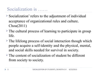 Socialization is ……
 Socialization’ refers to the adjustment of individual
acceptance of organizational rules and culture.
Chou(2011)
 The cultural process of learning to participate in group
life.
 The lifelong process of social interaction though which
people acquire a self-identity and the physical, mental,
and social skills needed for survival in society.
 The content of socialization of student be different
from society to society.
4/23/20133 SOCIALIZATION OF STUDENTS, DEVKOTA S.P.
 