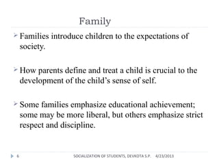 Family
 Families introduce children to the expectations of
society.
 How parents define and treat a child is crucial to the
development of the child’s sense of self.
 Some families emphasize educational achievement;
some may be more liberal, but others emphasize strict
respect and discipline.
4/23/2013SOCIALIZATION OF STUDENTS, DEVKOTA S.P.6
 