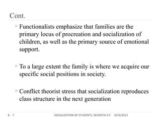 Cont.
 Functionalists emphasize that families are the
primary locus of procreation and socialization of
children, as well as the primary source of emotional
support.
 To a large extent the family is where we acquire our
specific social positions in society.
 Conflict theorist stress that socialization reproduces
class structure in the next generation
4/23/2013SOCIALIZATION OF STUDENTS, DEVKOTA S.P.7
 