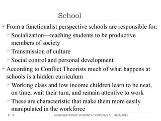 School
 From a functionalist perspective schools are responsible for:
 Socialization—teaching students to be productive
members of society
 Transmission of culture
 Social control and personal development
 According to Conflict Theorists much of what happens at
schools is a hidden curriculum
 Working class and low income children learn to be neat,
on time, wait their turn, and remain attentive to work
 These are characteristic that make them more easily
manipulated in the workforce
4/23/2013SOCIALIZATION OF STUDENTS, DEVKOTA S.P.8
 