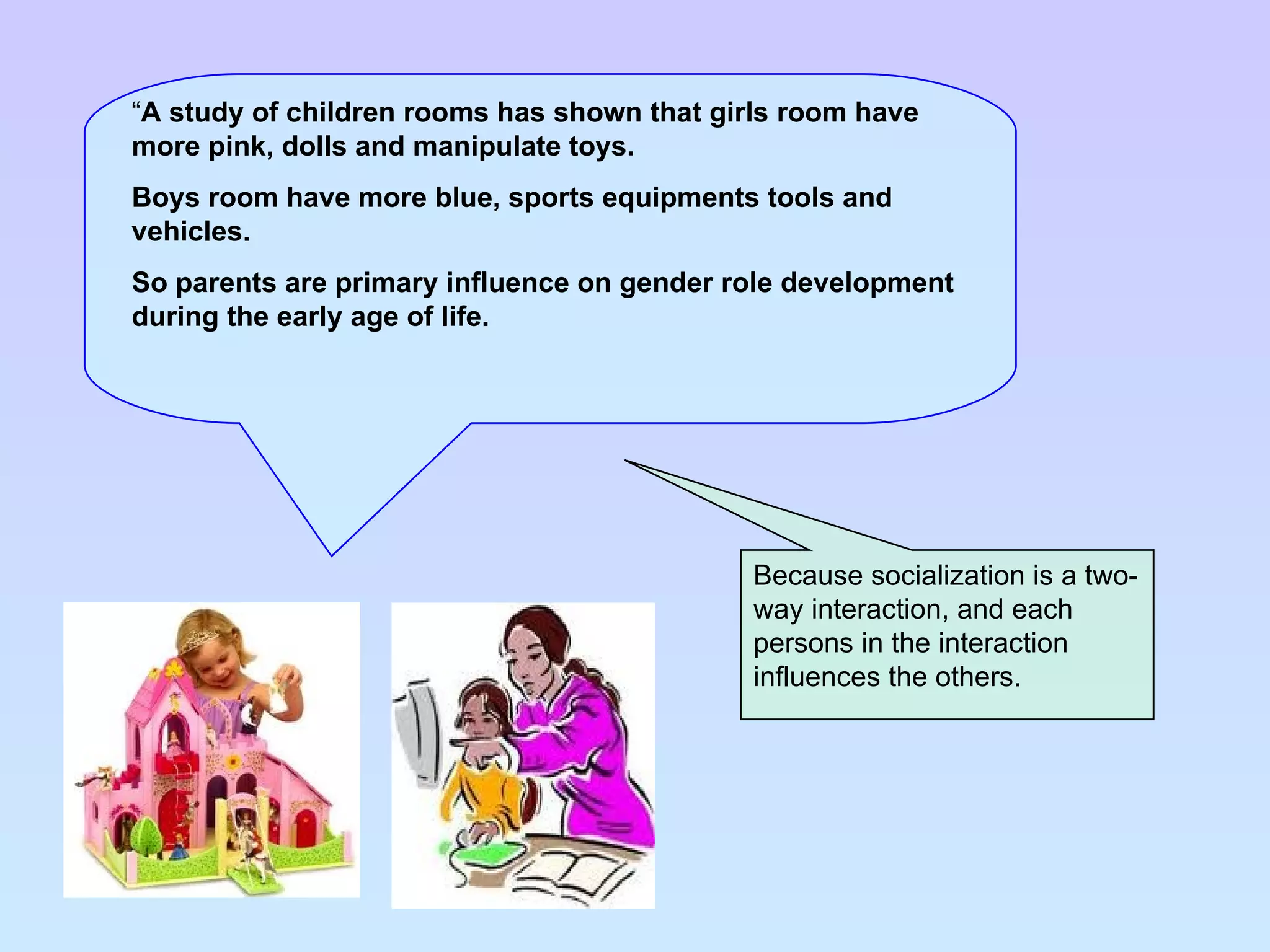 Because socialization is a two-way interaction, and each persons in the interaction influences the others. “ A study of children rooms has shown that girls room have more pink, dolls and manipulate toys. Boys room have more blue, sports equipments tools and vehicles.  So parents are primary influence on gender role development during the early age of life. 