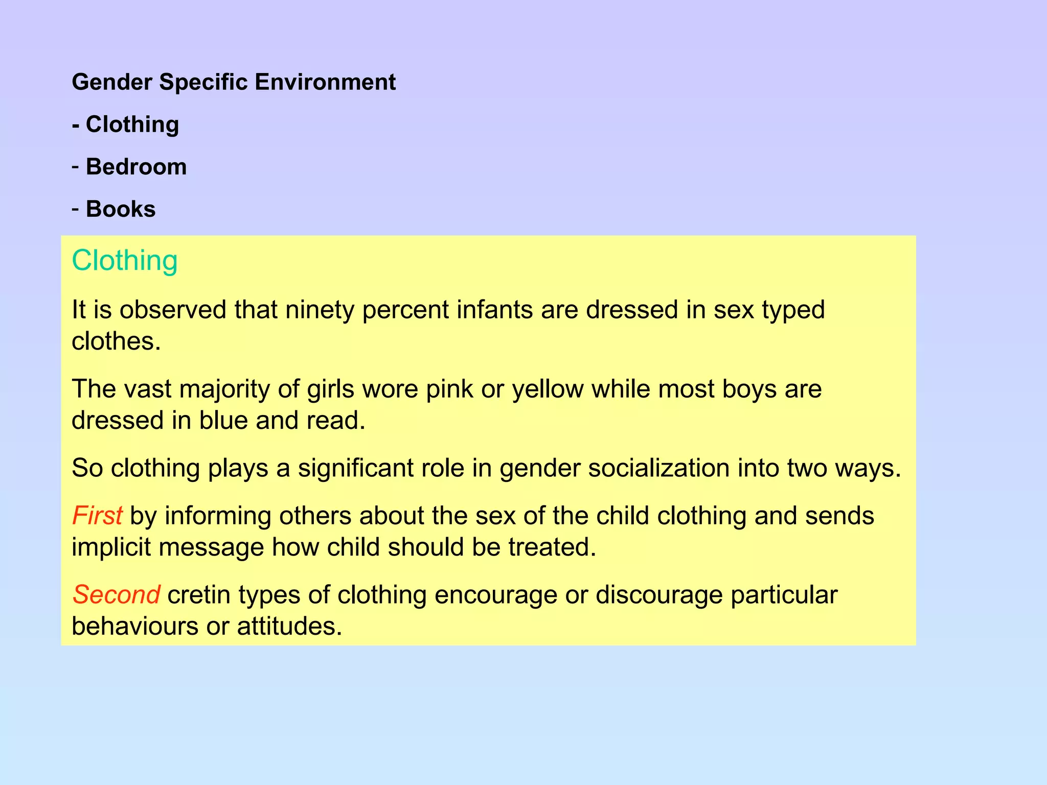Clothing It is observed that ninety percent infants are dressed in sex typed clothes. The vast majority of girls wore pink or yellow while most boys are dressed in blue and read. So clothing plays a significant role in gender socialization into two ways. First   by informing others about the sex of the child clothing and sends implicit message how child should be treated. Second  cretin types of clothing encourage or discourage particular behaviours or attitudes. Gender Specific Environment - Clothing Bedroom Books 