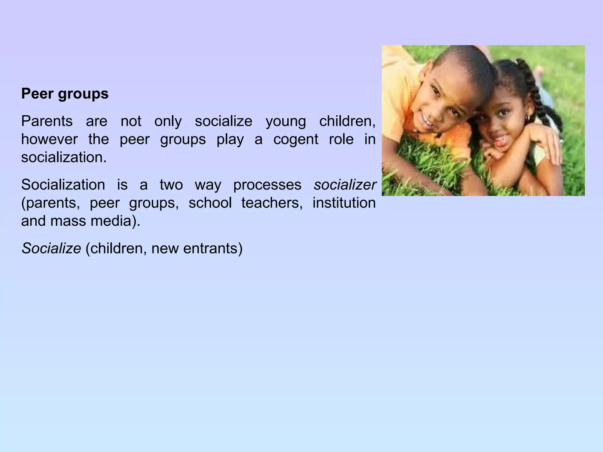 Peer groups Parents are not only socialize young children, however the peer groups play a cogent role in socialization. Socialization is a two way processes  socializer  (parents, peer groups, school teachers, institution and mass media). Socialize  (children, new entrants) 