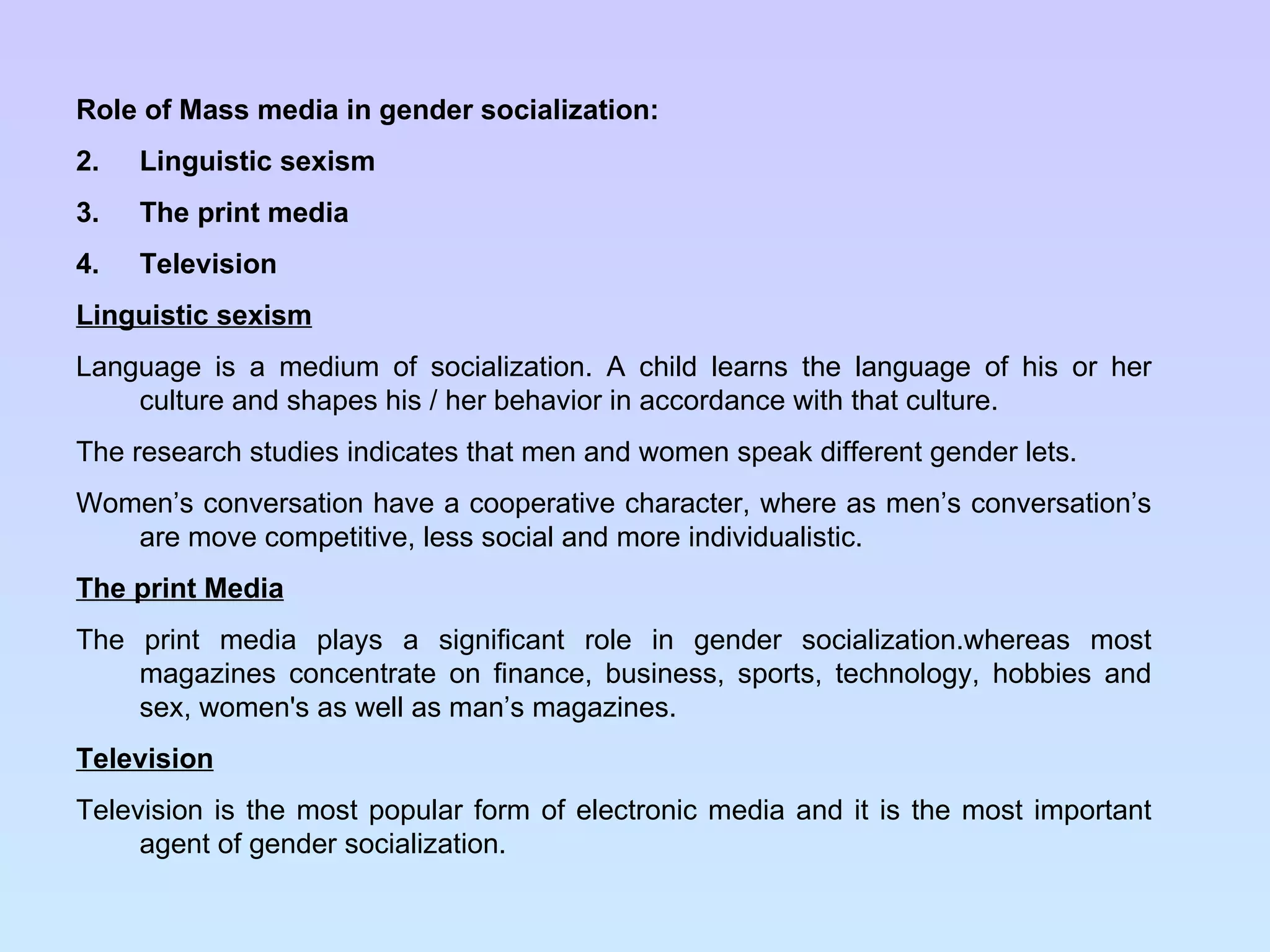 Role of Mass media in gender socialization: Linguistic sexism The print media Television Linguistic sexism Language is a medium of socialization. A child learns the language of his or her culture and shapes his / her behavior in accordance with that culture. The research studies indicates that men and women speak different gender lets. Women’s conversation have a cooperative character, where as men’s conversation’s are move competitive, less social and more individualistic. The print Media The print media plays a significant role in gender socialization.whereas most magazines concentrate on finance, business, sports, technology, hobbies and sex, women's as well as man’s magazines. Television Television is the most popular form of electronic media and it is the most important agent of gender socialization. 