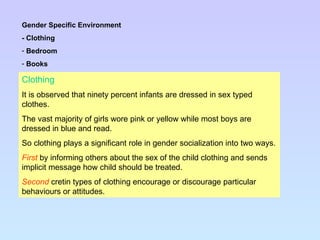 Clothing It is observed that ninety percent infants are dressed in sex typed clothes. The vast majority of girls wore pink or yellow while most boys are dressed in blue and read. So clothing plays a significant role in gender socialization into two ways. First   by informing others about the sex of the child clothing and sends implicit message how child should be treated. Second  cretin types of clothing encourage or discourage particular behaviours or attitudes. Gender Specific Environment - Clothing Bedroom Books 