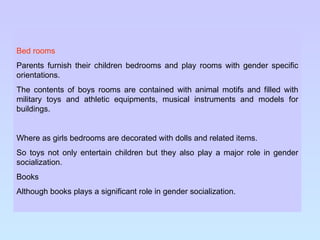 Bed rooms Parents furnish their children bedrooms and play rooms with gender specific orientations.  The contents of boys rooms are contained with animal motifs and filled with military toys and athletic equipments, musical instruments and models for buildings. Where as girls bedrooms are decorated with dolls and related items. So toys not only entertain children but they also play a major role in gender socialization. Books Although books plays a significant role in gender socialization. 