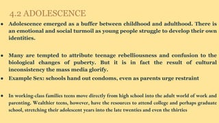4.2 ADOLESCENCE
● Adolescence emerged as a buffer between childhood and adulthood. There is
an emotional and social turmoil as young people struggle to develop their own
identities.
● Many are tempted to attribute teenage rebelliousness and confusion to the
biological changes of puberty. But it is in fact the result of cultural
inconsistency the mass media glorify.
● Example Sex: schools hand out condoms, even as parents urge restraint
● In working-class families teens move directly from high school into the adult world of work and
parenting. Wealthier teens, however, have the resources to attend college and perhaps graduate
school, stretching their adolescent years into the late twenties and even the thirties
 