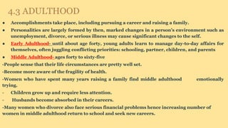 4.3 ADULTHOOD
● Accomplishments take place, including pursuing a career and raising a family.
● Personalities are largely formed by then, marked changes in a person’s environment such as
unemployment, divorce, or serious illness may cause significant changes to the self.
● Early Adulthood- until about age forty, young adults learn to manage day-to-day affairs for
themselves, often juggling conflicting priorities: schooling, partner, children, and parents
● Middle Adulthood- ages forty to sixty-five
-People sense that their life circumstances are pretty well set.
-Become more aware of the fragility of health.
-Women who have spent many years raising a family find middle adulthood emotionally
trying.
- Children grow up and require less attention.
- Husbands become absorbed in their careers.
-Many women who divorce also face serious financial problems hence increasing number of
women in middle adulthood return to school and seek new careers.
 