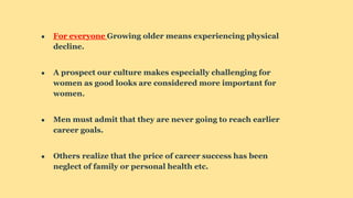 ● For everyone Growing older means experiencing physical
decline.
● A prospect our culture makes especially challenging for
women as good looks are considered more important for
women.
● Men must admit that they are never going to reach earlier
career goals.
● Others realize that the price of career success has been
neglect of family or personal health etc.
 
