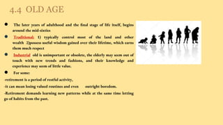 4.4 OLD AGE
● The later years of adulthood and the ﬁnal stage of life itself, begins
around the mid-sixties
● Traditional: 1) typically control most of the land and other
wealth 2)possess useful wisdom gained over their lifetime, which earns
them much respect
● Industrial: old is unimportant or obsolete, the elderly may seem out of
touch with new trends and fashions, and their knowledge and
experience may seem of little value.
● For some:
-retirement is a period of restful activity,
-it can mean losing valued routines and even outright boredom.
-Retirement demands learning new patterns while at the same time letting
go of habits from the past.
 